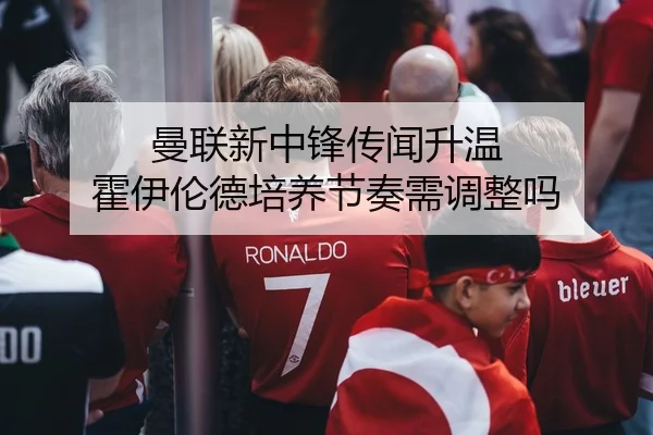 曼联新中锋传闻升温 霍伊伦德培养节奏需调整吗