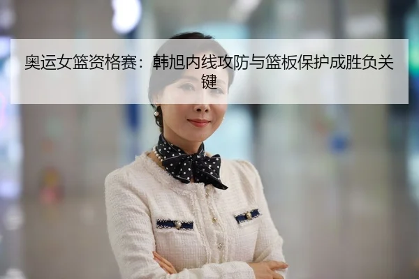 奥运女篮资格赛：韩旭内线攻防与篮板保护成胜负关键