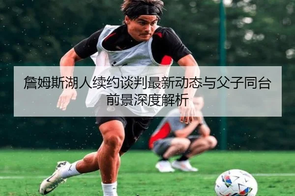 詹姆斯湖人续约谈判最新动态与父子同台前景深度解析