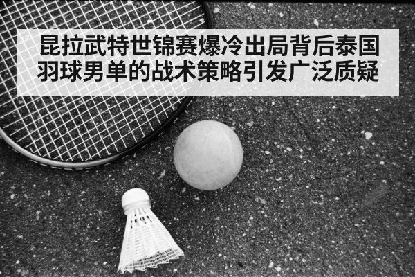 昆拉武特世锦赛爆冷出局背后泰国羽球男单的战术策略引发广泛质疑
