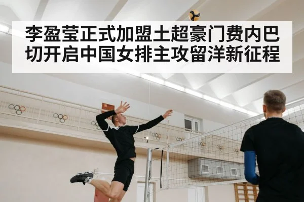 李盈莹正式加盟土超豪门费内巴切开启中国女排主攻留洋新征程